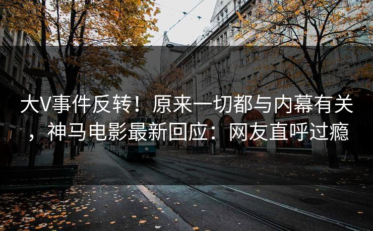 大V事件反转！原来一切都与内幕有关，神马电影最新回应：网友直呼过瘾