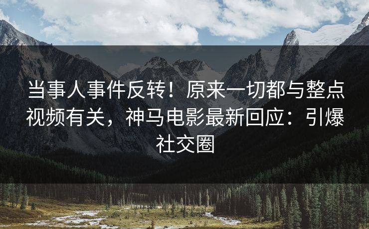 当事人事件反转！原来一切都与整点视频有关，神马电影最新回应：引爆社交圈