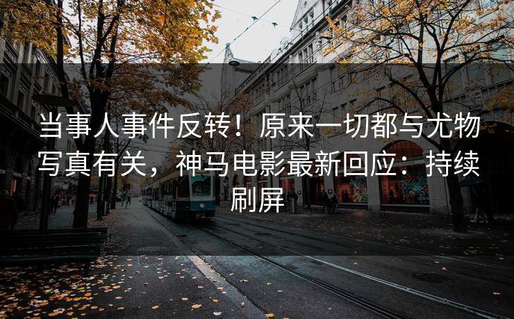 当事人事件反转！原来一切都与尤物写真有关，神马电影最新回应：持续刷屏