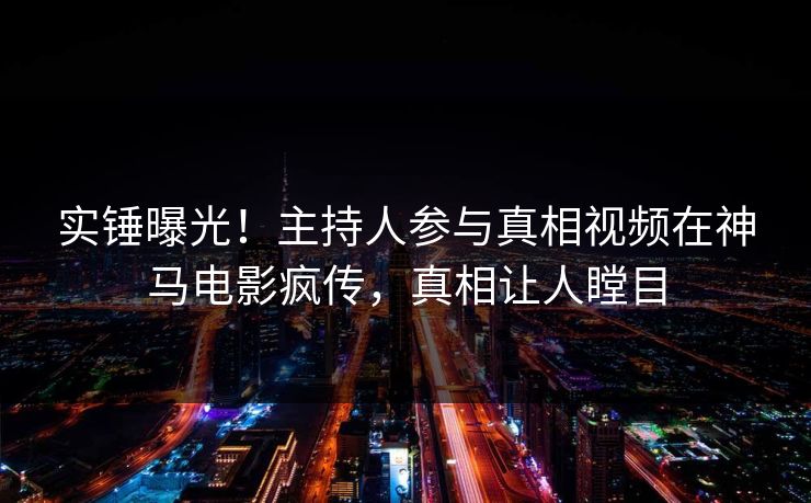 实锤曝光！主持人参与真相视频在神马电影疯传，真相让人瞠目