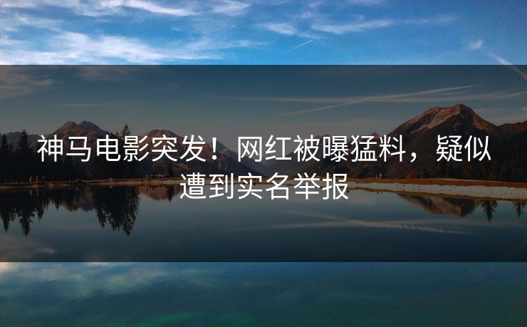 神马电影突发！网红被曝猛料，疑似遭到实名举报