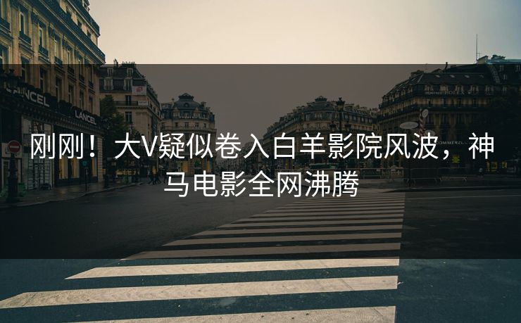 刚刚！大V疑似卷入白羊影院风波，神马电影全网沸腾