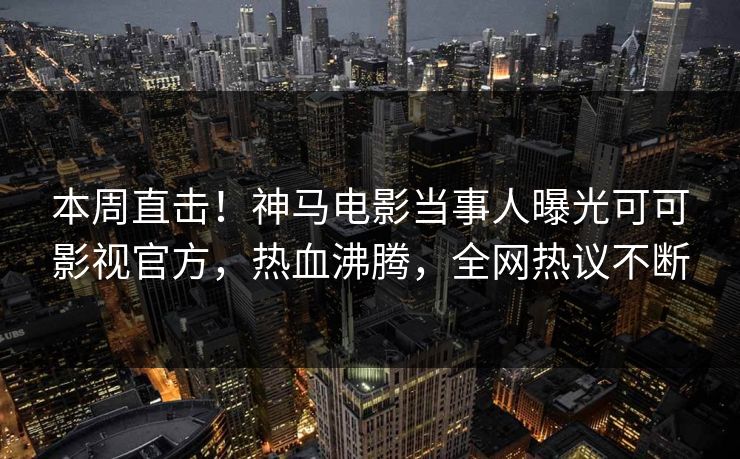 本周直击！神马电影当事人曝光可可影视官方，热血沸腾，全网热议不断