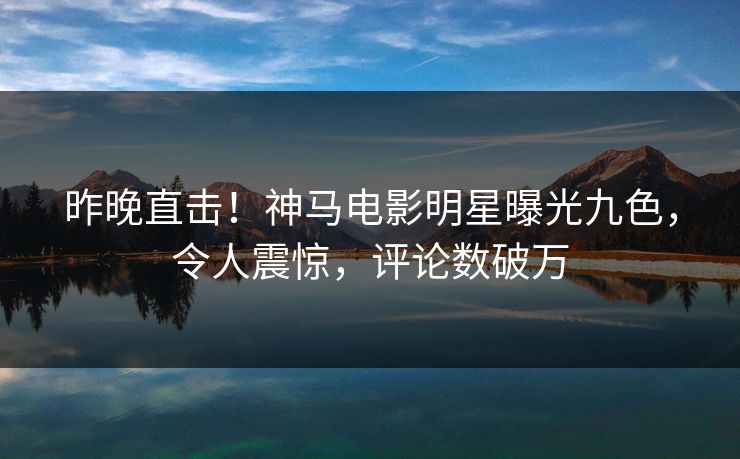 昨晚直击！神马电影明星曝光九色，令人震惊，评论数破万