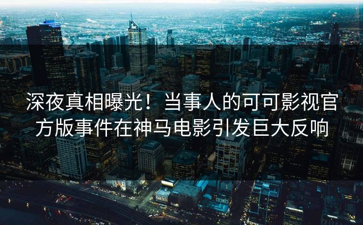 深夜真相曝光！当事人的可可影视官方版事件在神马电影引发巨大反响
