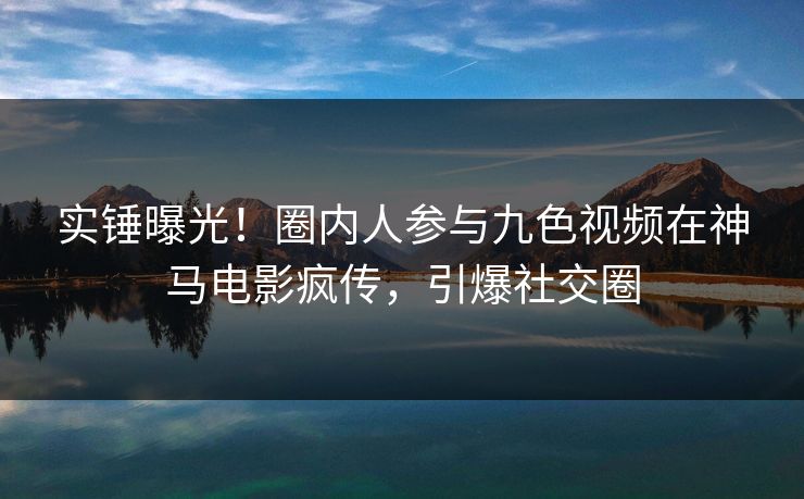 实锤曝光！圈内人参与九色视频在神马电影疯传，引爆社交圈