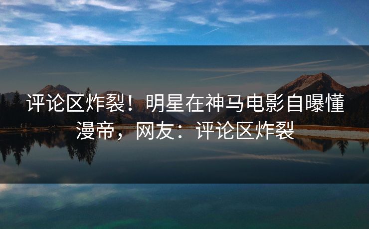 评论区炸裂！明星在神马电影自曝懂漫帝，网友：评论区炸裂