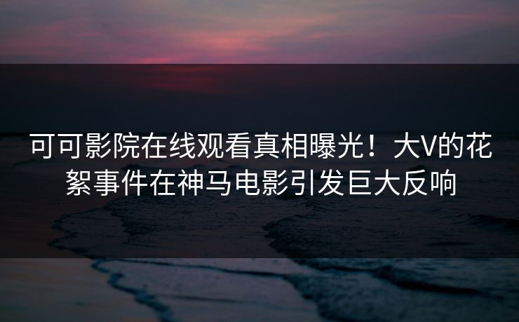 可可影院在线观看真相曝光！大V的花絮事件在神马电影引发巨大反响