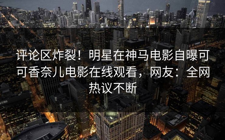 评论区炸裂！明星在神马电影自曝可可香奈儿电影在线观看，网友：全网热议不断