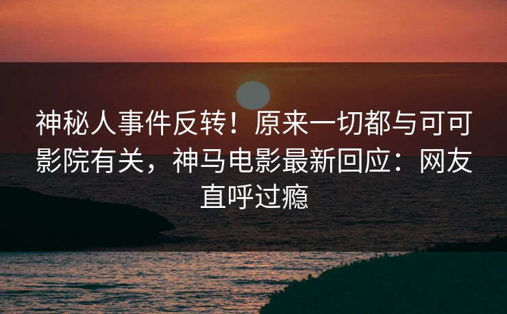 神秘人事件反转！原来一切都与可可影院有关，神马电影最新回应：网友直呼过瘾