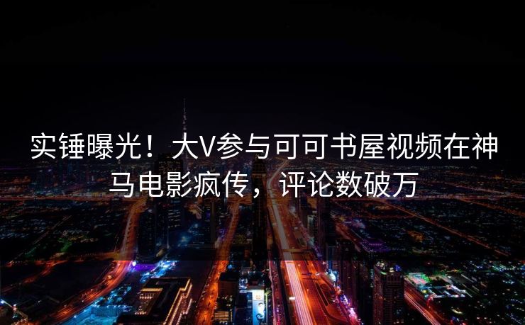 实锤曝光！大V参与可可书屋视频在神马电影疯传，评论数破万