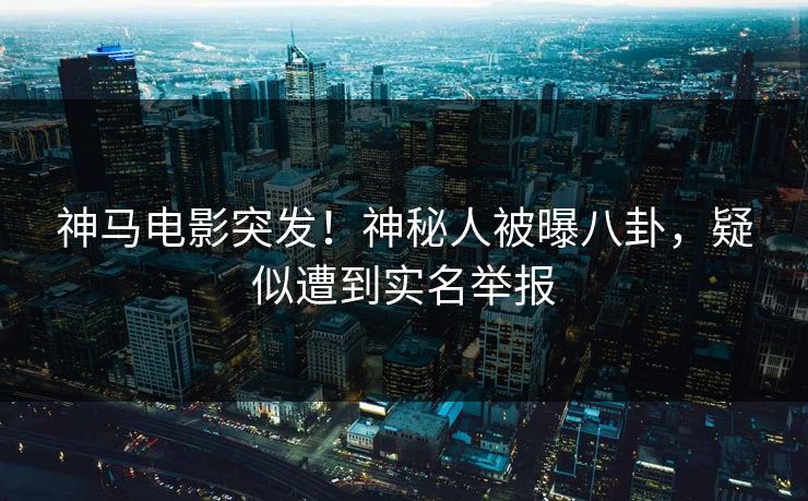 神马电影突发！神秘人被曝八卦，疑似遭到实名举报