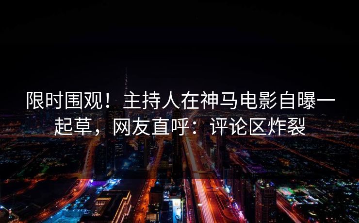 限时围观！主持人在神马电影自曝一起草，网友直呼：评论区炸裂