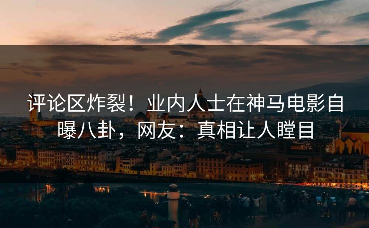 评论区炸裂！业内人士在神马电影自曝八卦，网友：真相让人瞠目