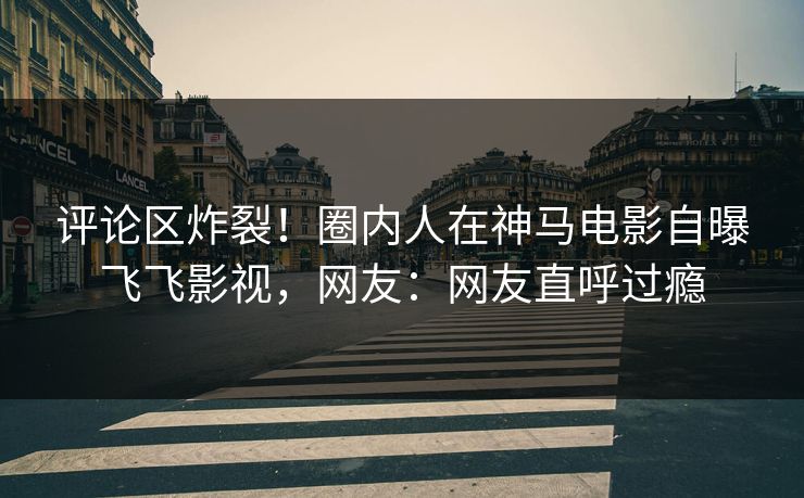 评论区炸裂！圈内人在神马电影自曝飞飞影视，网友：网友直呼过瘾