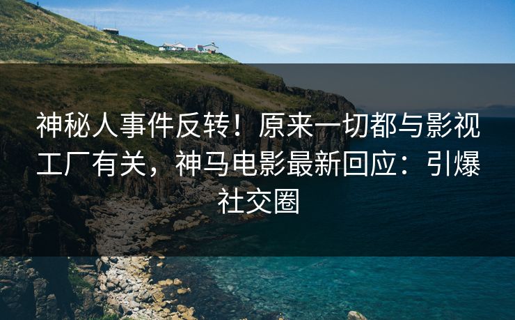 神秘人事件反转！原来一切都与影视工厂有关，神马电影最新回应：引爆社交圈