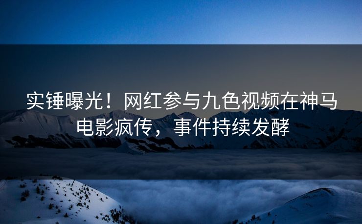 实锤曝光！网红参与九色视频在神马电影疯传，事件持续发酵