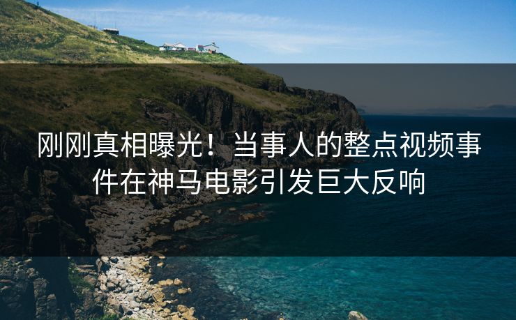 刚刚真相曝光！当事人的整点视频事件在神马电影引发巨大反响