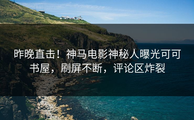昨晚直击！神马电影神秘人曝光可可书屋，刷屏不断，评论区炸裂
