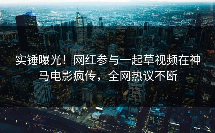 实锤曝光！网红参与一起草视频在神马电影疯传，全网热议不断