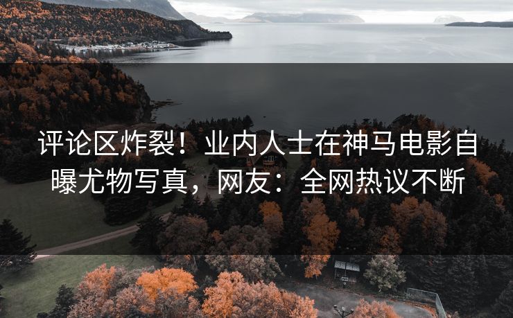 评论区炸裂！业内人士在神马电影自曝尤物写真，网友：全网热议不断