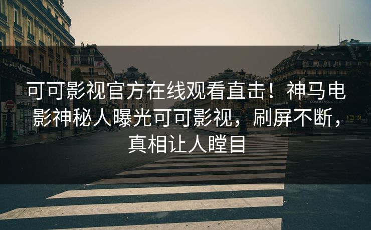 可可影视官方在线观看直击！神马电影神秘人曝光可可影视，刷屏不断，真相让人瞠目