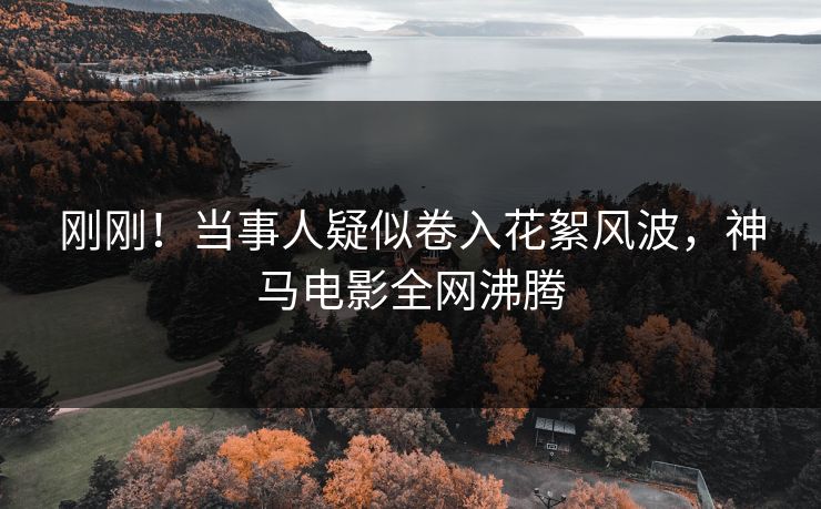 刚刚！当事人疑似卷入花絮风波，神马电影全网沸腾