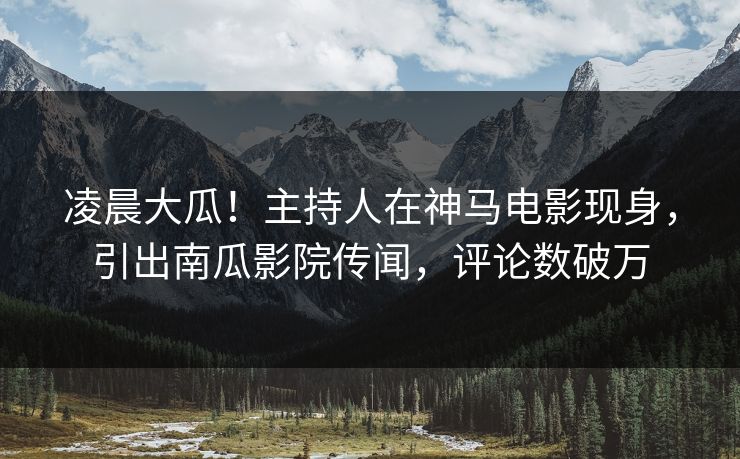 凌晨大瓜！主持人在神马电影现身，引出南瓜影院传闻，评论数破万