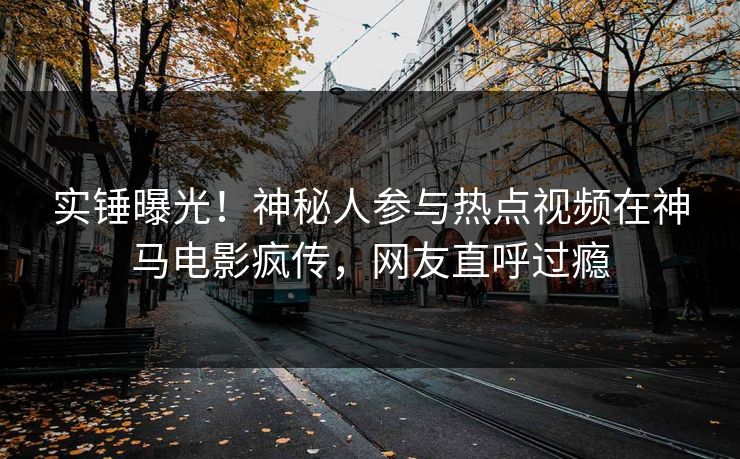 实锤曝光！神秘人参与热点视频在神马电影疯传，网友直呼过瘾