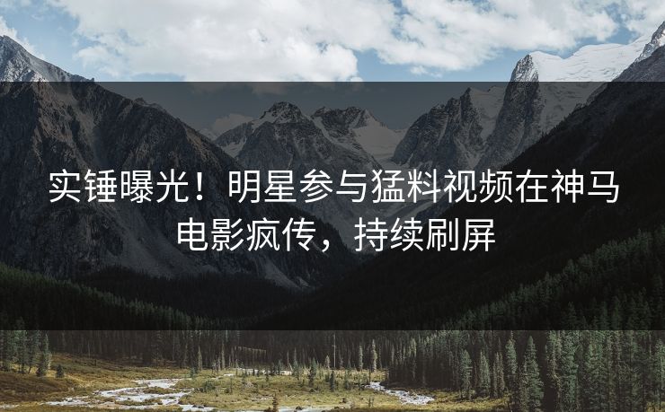 实锤曝光！明星参与猛料视频在神马电影疯传，持续刷屏