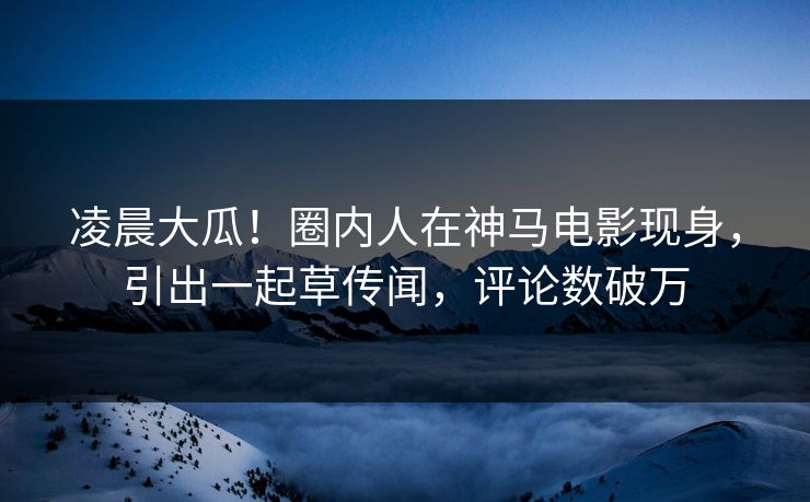 凌晨大瓜！圈内人在神马电影现身，引出一起草传闻，评论数破万