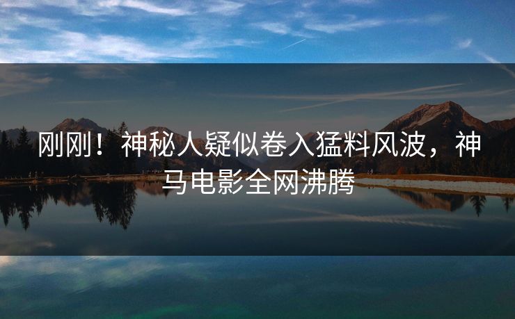 刚刚！神秘人疑似卷入猛料风波，神马电影全网沸腾