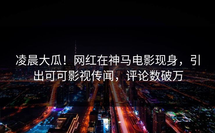 凌晨大瓜！网红在神马电影现身，引出可可影视传闻，评论数破万