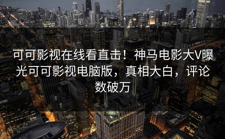 可可影视在线看直击！神马电影大V曝光可可影视电脑版，真相大白，评论数破万