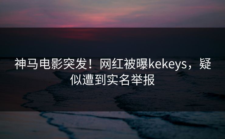 神马电影突发！网红被曝kekeys，疑似遭到实名举报