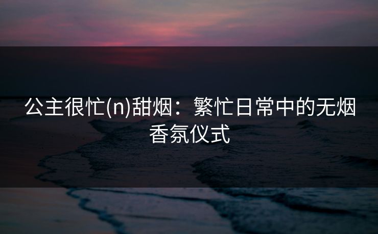 公主很忙(n)甜烟：繁忙日常中的无烟香氛仪式