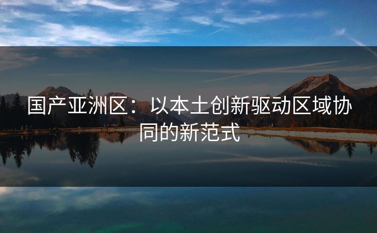 国产亚洲区：以本土创新驱动区域协同的新范式