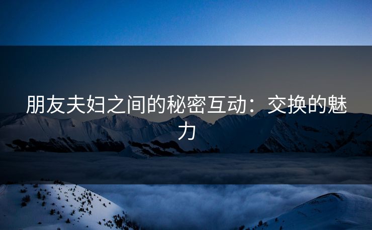 朋友夫妇之间的秘密互动:交换的魅力 朋友夫妇之间的秘密互动:交换的魅力