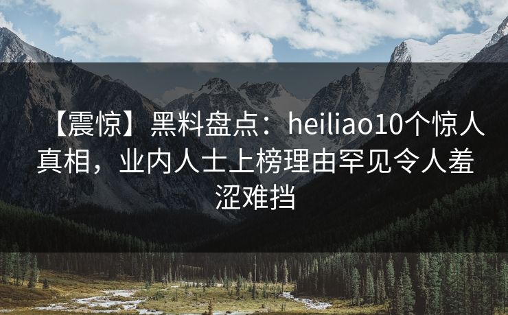 【震惊】黑料盘点：heiliao10个惊人真相，业内人士上榜理由罕见令人羞涩难挡