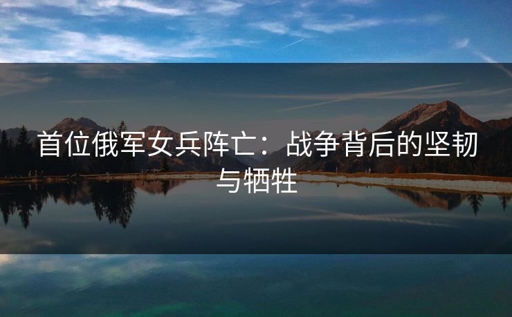 首位俄军女兵阵亡：战争背后的坚韧与牺牲