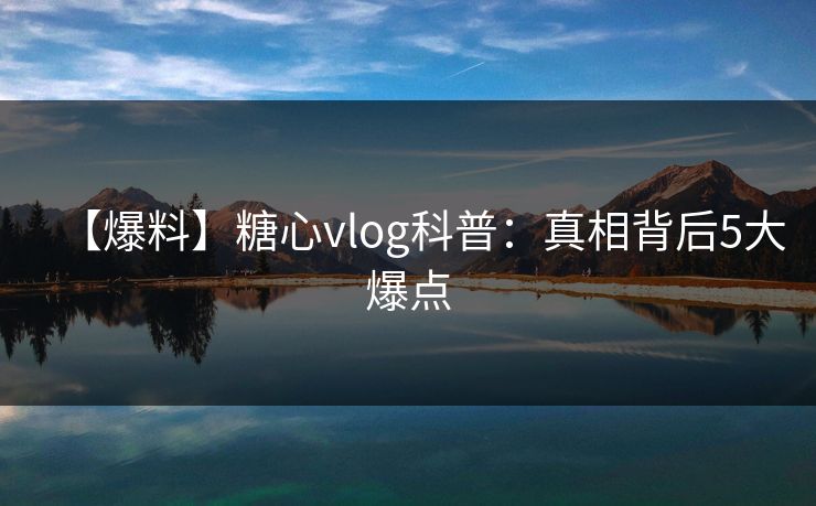 【爆料】糖心vlog科普:真相背后5大爆点 【爆料】糖心vlog科普:真相背后5大爆点