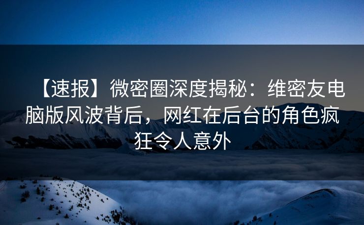 【速报】微密圈深度揭秘:维密友电脑版风波背后,网红在后台的角色疯狂令人意外
