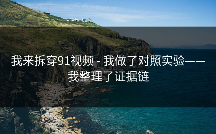我来拆穿91视频 - 我做了对照实验——我整理了证据链