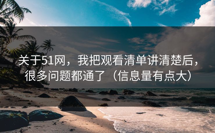 关于51网,我把观看清单讲清楚后,很多问题都通了(信息量有点大)