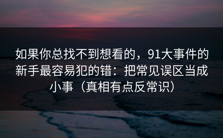 如果你总找不到想看的,91大事件的新手最容易犯的错:把常见误区当成小事(真相有点反常识)