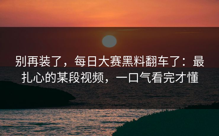 别再装了,每日大赛黑料翻车了:最扎心的某段视频,一口气看完才懂 别再装了,每日大赛黑料翻车了:最扎心的某段视频,一口气看完才懂