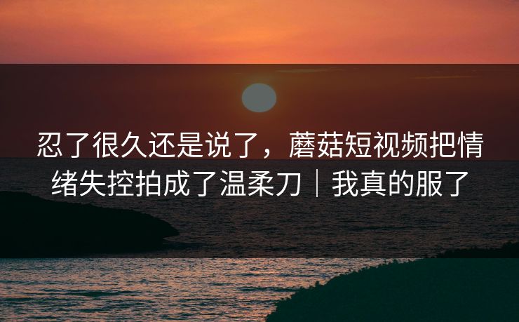 忍了很久还是说了，蘑菇短视频把情绪失控拍成了温柔刀｜我真的服了