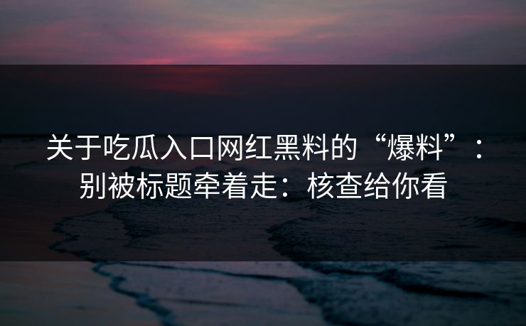 关于吃瓜入口网红黑料的“爆料”：别被标题牵着走：核查给你看