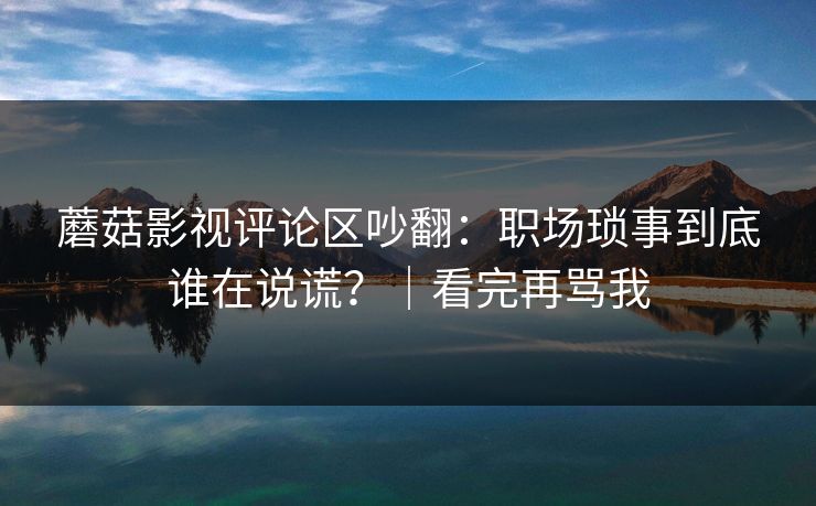 蘑菇影视评论区吵翻：职场琐事到底谁在说谎？｜看完再骂我