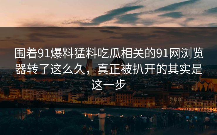 围着91爆料猛料吃瓜相关的91网浏览器转了这么久，真正被扒开的其实是这一步